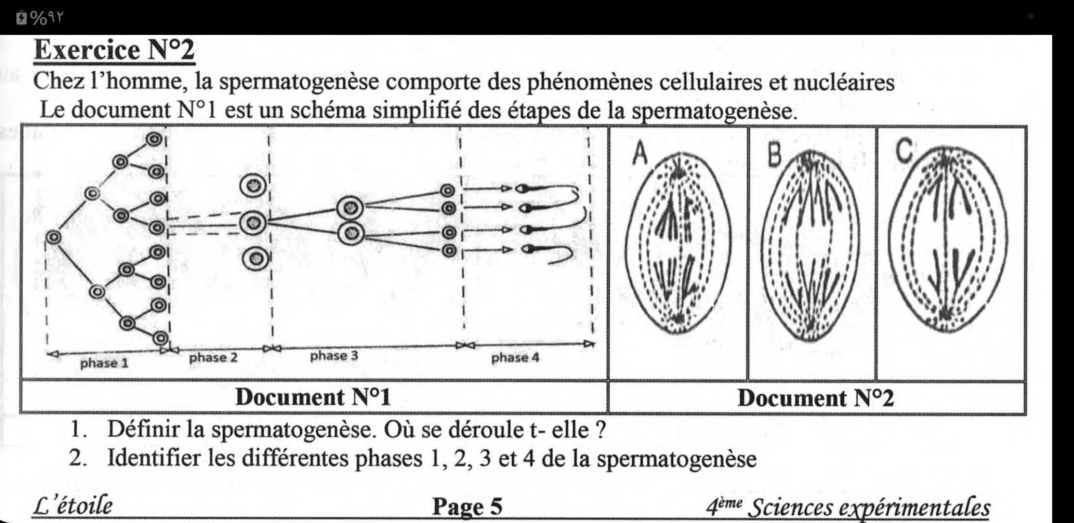 O%ar 
Exercice _ N°2 
Chez l'homme, la spermatogenèse comporte des phénomènes cellulaires et nucléaires 
Le document N°1 est un schéma simplifié des étapes de la spermatogenèse. 
Document N°1 Document N°2
1. Définir la spermatogenèse. Où se déroule t- elle ? 
2. Identifier les différentes phases 1, 2, 3 et 4 de la spermatogenèse 
L'étoile Page 5 4^(eme) Sciences expérimentales