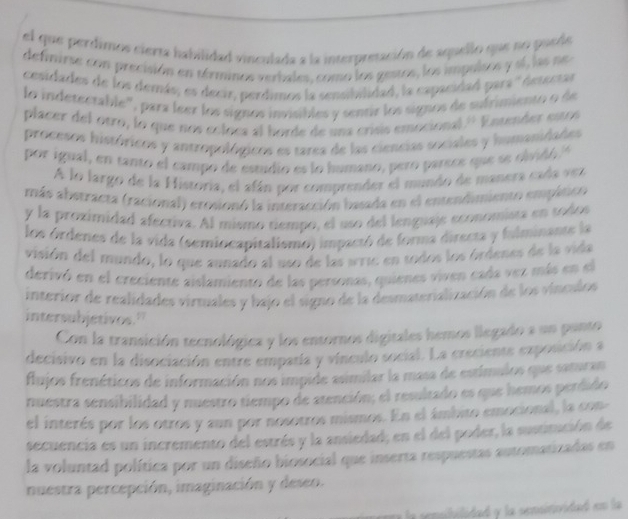 el que perdimos cierta habilidad vinculada a la interpresación de aquello que no puede
definirse con precisión en términos verbales, como los gestos, los impulses y sí, las ne
cesidades de los demás, es decir, perdimos la sensibilidad, la capacidad para '' desectas
lo indetentable'', para leer los signos invisibles y sentir los signos de sufrimiento o de
placer del otro, lo que nos coloca al horde de una crísis emocional.'' Entender estos
procesos históricos y antropológicos es tarea de las ciencias sociales y hamanidades
por igual, en tanto el campo de estudio es lo humano, pero parece que se olvidó 
A lo largo de la Historia, el afán por comprender el mundo de manera cada vez
más abstracta (racional) erosionó la interacción basada en el entendimiento empático
y la proximidad afectiva. Al mismo tiempo, el uso del lenguaje economista en todos
los órdenes de la vida (semiocapitalismo) impactó de forma directa y fulminante la
visión del mundo, lo que annado al uso de las wric en todos los órdenes de la vida
derivó en el creciente aislamiento de las personas, quienes viven cada vez más en el
interior de realidades virtuales y bajo el signo de la desmaterialización de los vinculos
intersubjetivos."
Con la transición tecnológica y los entornos digitales hemos llegado a un panto
decisivo en la disociación entre emparía y vínculo social. La creciente exposción a
flujos frenéticos de información nos impide asimilar la masa de estímulos que saturan
nuestra sensibilidad y nuestro tiempo de atención; el resultado es que hemos perdido
el interés por los otros y aun por nosotros mismos. En el ámbito emocional, la con-
secuencia es un incremento del estrés y la ansiedad; en el del poder, la sustitución de
la voluntad política por un diseño biosocial que inserta respuestas automatizadas en
nuestra percepción, imaginación y deseo.
a la sensibilidad y la sensinividad en la