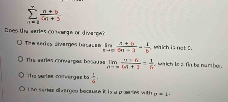 sumlimits _(n=0)^(∈fty) (· n+6)/6n+3 
Does the series converge or diverge?
The series diverges because limlimits _nto ∈fty  (n+6)/6n+3 = 1/6  , which is not 0.
The series converges because limlimits _nto ∈fty  (n+6)/6n+3 = 1/6  , which is a finite number.
The series converges to  1/6 .
The series diverges because it is a p -series with p=1.