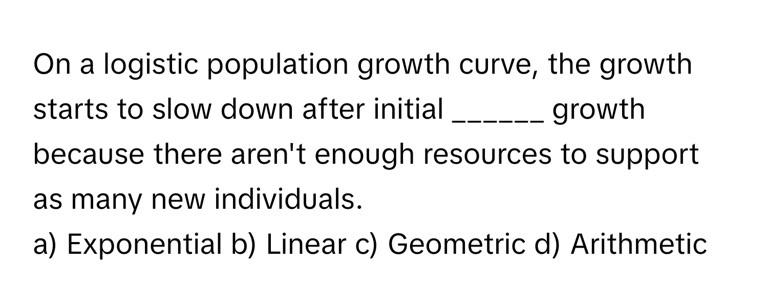 On a logistic population growth curve, the growth starts to slow down after initial ______ growth because there aren't enough resources to support as many new individuals.

a) Exponential b) Linear c) Geometric d) Arithmetic