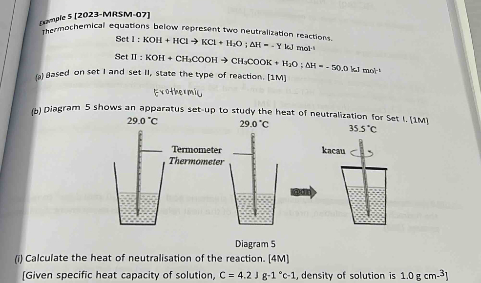 Example 5 [2023-MRSM-07] 
Thermochemical equations below represent two neutralization reactions.
SetI:KOH+HClto KCl+H_2O; △ H=-YkJmol^(-1)
SetII:KOH+CH_3COOHto CH_3COOK+H_2O; △ H=-50.0kJmol^(-1)
(a) Based on set I and set II, state the type of reaction. [1M] 
(b) Diagram 5 shows an apparatus set-up to study the heat of neutralization for Set I. [1M]
29.0°C
29.0°C
35.5°C
Termometer kacau 
Thermometer 
@din 
Diagram 5 
(i) Calculate the heat of neutralisation of the reaction. [4M] 
[Given specific heat capacity of solution, C=4.2Jg-1°c-1 , density of solution is 1.0gcm-^3]