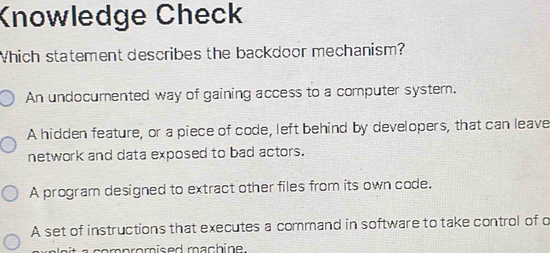 Knowledge Check
Which statement describes the backdoor mechanism?
An undocumented way of gaining access to a computer system.
A hidden feature, or a piece of code, left behind by developers, that can leave
network and data exposed to bad actors.
A program designed to extract other files from its own code.
A set of instructions that executes a command in software to take control of o
ait a compromised machine.