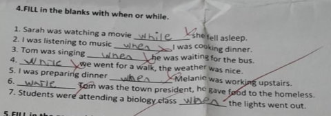 FILL in the blanks with when or while. 
1. Sarah was watching a movie she fell asleep. 
2. I was listening to music _I was cooking dinner. 
3. Tom was singing __he was waiting for the bus. 
4. _we went for a walk, the weather was nice. 
5. I was preparing dinner Melanie was working upstairs. 
6. _Tom was the town president, he gave food to the homeless. 
7. Students were attending a biology class _the lights went out.