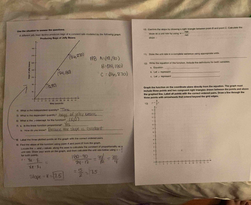 Use the situation to answer the questions. 10) Confirm the slope by drawing a right triangle between point B and point C. Calculate the
A diffewent jelly bean factory produces bags at a constant rate modeled by the following graph. slope .   one as a unit rate by using =- nse/nm .
Producing Bags of Jelly Beans
_
11) State the unit rate in a complete sentence using appropriate units.
12) Write the equation of the function. Include the definitions for both vanables.
a. Equation_
b. Let x represent_
.
c. Let y represent_
Graph the function on the coordinate plane directly from the equation. The graph must
include three points and two congruent right triangles drawn between the points and above
the graphed line. Label all points with the correct ordered pairs. Draw a line through the
three points with arrowheads that extend beyond the grid edges.
13)
4) What is the independent quansity?_
5) What is the dependent quantity? _
6) What is the i~intercept for the function?_
7) a. Is the linear function proportional?_
b. How do you know?
_
_
8) Label the three plotted points on the graph with the correct ordered pairs.
9) Find the slope of the lunction using point A and point B from the graph.
Locate the x- and )-values along the axes to calculate the constant of proportionality as a 
unit rate. Show your work on the graph, and then callcullate the unit rate below using k= y/x 
for both points.