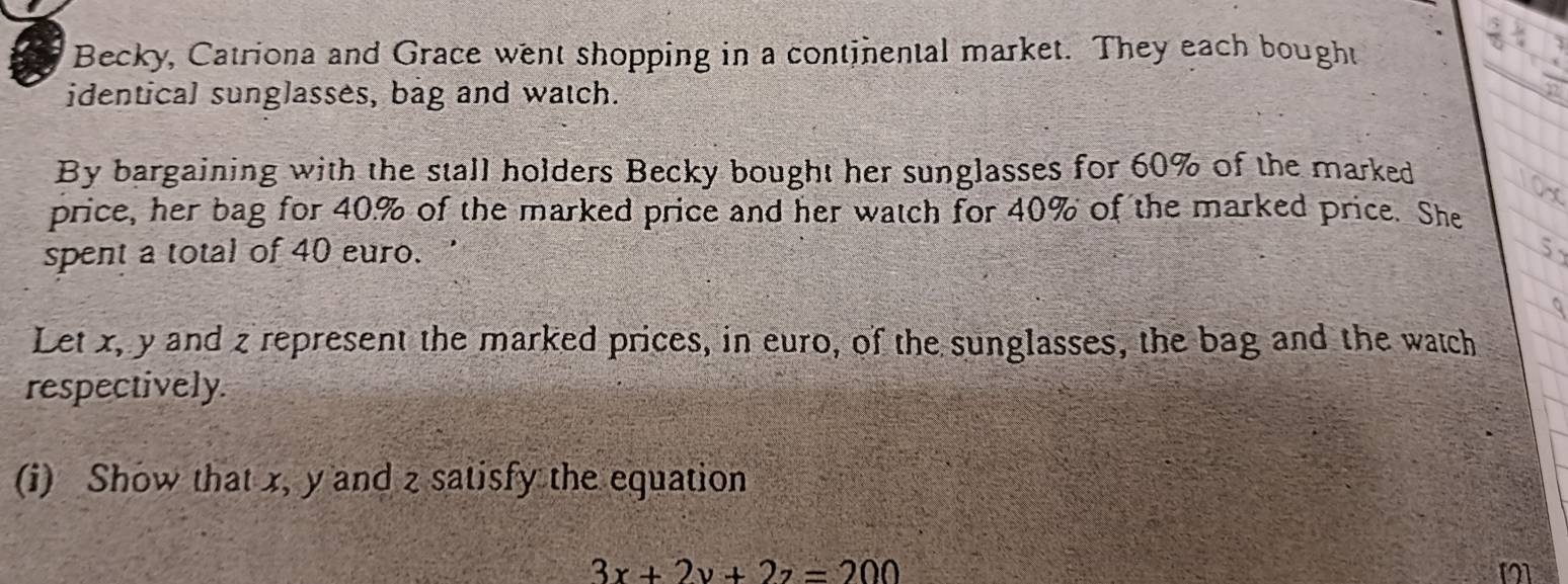 Becky, Catriona and Grace went shopping in a continental market. They each bought 
identical sunglasses, bag and watch. 
By bargaining with the stall holders Becky bought her sunglasses for 60% of the marked 
price, her bag for 40% of the marked price and her watch for 40% of the marked price. She 
spent a total of 40 euro. 
Let x, y and z represent the marked prices, in euro, of the sunglasses, the bag and the watch 
respectively. 
(i) Show that x, y and z satisfy the equation
3x+2y+2z=200