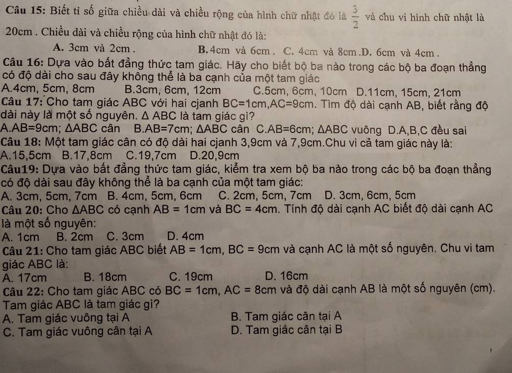 Biết tỉ số giữa chiều dài và chiều rộng của hình chữ nhật đó là  3/2  và chu vi hình chữ nhật là
20cm . Chiều dài và chiều rộng của hình chữ nhật đó là:
A. 3cm và 2cm . B. 4cm và 6cm . C. 4cm và 8cm.D. 6cm và 4cm .
Câu 16: Dựa vào bất đẳng thức tam giác. Hãy cho biết bộ ba nào trong các bộ ba đoạn thẳng
có độ dài cho sau đây không thể là ba cạnh của một tam giác
A.4cm, 5cm, 8cm B.3cm, 6cm, 12cm C.5cm, 6cm, 10cm D.11cm, 15cm, 21cm
Câu 17: Cho tam giác ABC với hai cjanh BC=1cm,AC=9cm. Tìm độ dài cạnh AB, biết rằng độ
dài này là một số nguyên. △ ABC là tam giác gì?
A. AB=9cm;△ ABC cân B. AB=7cm;△ ABC cân C. AB=6cm;△ ABC vuông D.A,B,C đều sai
Câu 18: Một tam giác cân có độ dài hai cjanh 3,9cm và 7,9cm.Chu vi cả tam giác này là:
A.15,5cm B.17,8cm C.19,7cm D.20,9cm
Câu19: Dựa vào bất đẳng thức tam giác, kiểm tra xem bộ ba nào trong các bộ ba đoạn thẳng
có độ dài sau đây không thể là ba cạnh của một tam giác:
A. 3cm, 5cm, 7cm B. 4cm, 5cm, 6cm C. 2cm, 5cm, 7cm D. 3cm, 6cm, 5cm
Câu 20: Cho △ ABC có cạnh AB=1cm và BC=4cm. Tính độ dài cạnh AC biết độ dài cạnh AC
là một số nguyên:
A. 1cm B. 2cm C. 3cm D. 4cm
Câu 21: Cho tam giác ABC biết AB=1cm,BC=9cm và cạnh AC là một số nguyên. Chu vi tam
giác ABC là:
A. 17cm B. 18cm C. 19cm D. 16cm
Câu 22: Cho tam giác ABC có BC=1cm,AC=8cm và độ dài cạnh AB là một số nguyên (cm).
Tam giác ABC là tam giác gì?
A. Tam giác vuông tại A B. Tam giác cân tại A
C. Tam giác vuông cân tại A D. Tam giác cân tại B