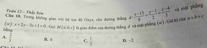 Toán 12 - Thầy Sơn
Câu 10. Trong không gian với hệ tọa độ Oxyz, cho đường thằng d:  (x-13)/8 = (y-1)/2 = (z-4)/3  và mặt phẳng
(α): x+2y-3z+1=0. Gọi M(a;b;c) là giao điểm của đường thẳng đ và mặt phẳng (α). Giá trị của a+b+c
bàng
A.  2/3 
B. (
C.  1/2 
D. -2