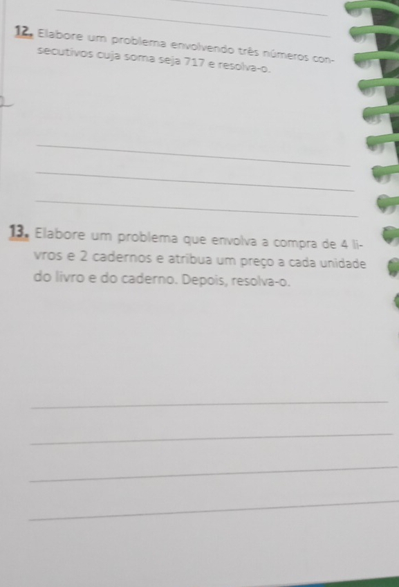 Elabore um problema envolvendo três números con- 
secutivos cuja soma seja 717 e resolva-o. 
_ 
_ 
_ 
13. Elabore um problema que envolva a compra de 4 li- 
vros e 2 cadernos e atríbua um preço a cada unidade 
do livro e do caderno. Depois, resolva-o. 
_ 
_ 
_ 
_