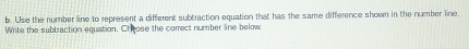 Use the number line to represent a different subtraction equation that has the same difference shown in the number line 
Write the subbraction equation. Chrose the correct number line below