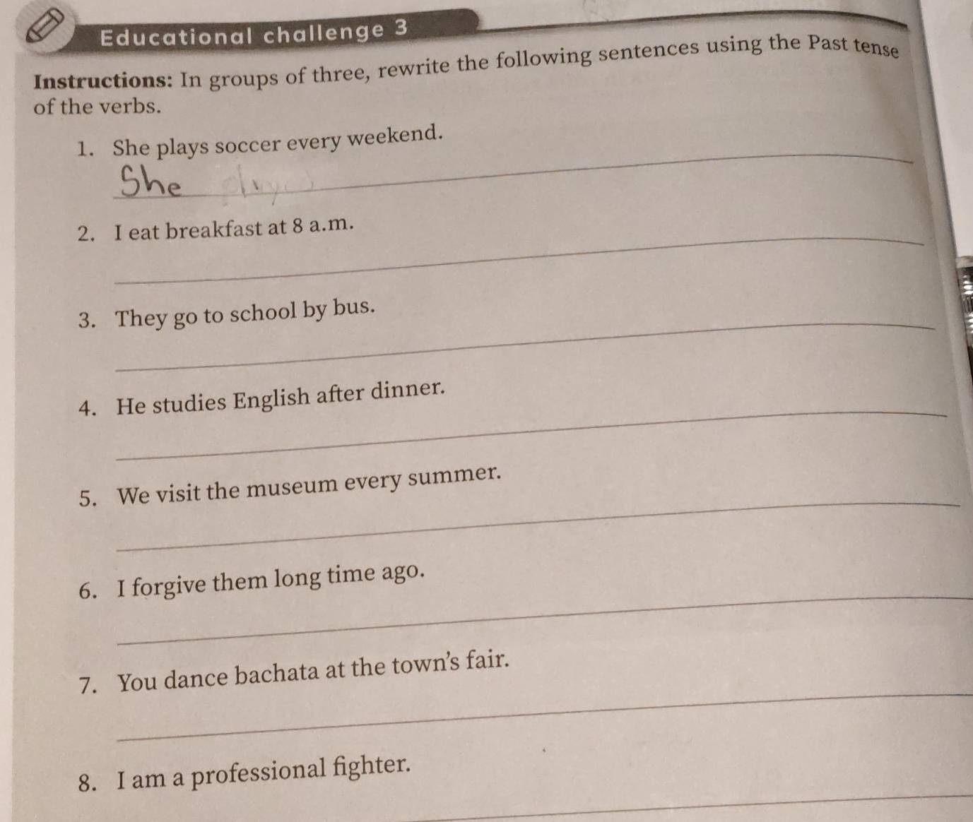 Educational challenge 3 
Instructions: In groups of three, rewrite the following sentences using the Past tense 
of the verbs. 
_ 
1. She plays soccer every weekend. 
2. I eat breakfast at 8 a.m. 
_ 
3. They go to school by bus. 
_ 
4. He studies English after dinner. 
_ 
5. We visit the museum every summer. 
_ 
6. I forgive them long time ago. 
_ 
7. You dance bachata at the town’s fair. 
_ 
8. I am a professional fighter.