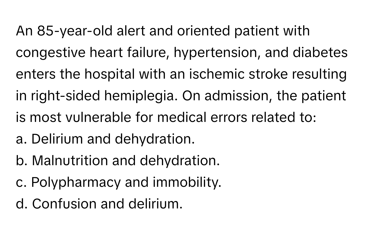 An 85-year-old alert and oriented patient with congestive heart failure, hypertension, and diabetes enters the hospital with an ischemic stroke resulting in right-sided hemiplegia. On admission, the patient is most vulnerable for medical errors related to:

a. Delirium and dehydration. 
b. Malnutrition and dehydration. 
c. Polypharmacy and immobility. 
d. Confusion and delirium.