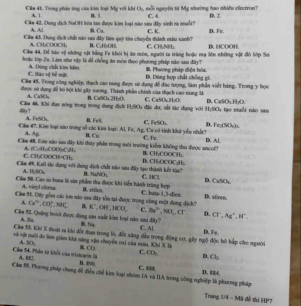 Trong phản ứng của kim loại Mg với khí O_2 :, mỗi nguyên tử Mg nhường bao nhiêu electron?
A. 1. B. 3. C. 4. D. 2.
Câu 42. Dung dịch NaOH hòa tan được kim loại nào sau đây sinh ra muối?
A. Al. B. Cu. C. K. D. Fe.
Câu 43. Dung dịch chất nào sau đây làm quỳ tím chuyển thành màu xanh?
A. CH_3COOCH_3 B. C_2H_5OH. C. CH_3NH_2. D. HCOOH.
Câu 44. Để bảo vệ những vật bằng Fe khỏi bị ăn mòn, người ta tráng hoặc mạ lên những vật đó lớp Sn
hoặc lớp Zn. Làm như vậy là để chống ăn mòn theo phương pháp nào sau đây?
A. Dùng chất kìm hãm. B. Phương pháp điện hóa.
C. Bảo vệ be^(frac 1)emat. D. Dùng hợp chất chống gi.
Câu 45. Trong công nghiệp, thạch cao nung được sử dụng đề đúc tượng, làm phấn viết bảng. Trong y học
được sử dụng để bó bột khi gãy xương. Thành phần chính của thạch cao nung là
A. CaSO₄. B. CaSO_4.2H_2O. C. CaSO_4.H_2O. D. CaSO_3.H_2O.
Câu 46. Khi đun nóng trong trong dung dịch H_2SO_4 đặc dư, sắt tác dụng với H_2SO_4 tạo muối nào sau
đây?
A. FeSO_4. B. FeS. C. FeSO_3. D. Fe_2(SO_4)_3.
Câu 47. Kim loại nào trong số các kim loại: Al, Fe, Ag, Cu có tính khử yếu nhất?
A. Ag. B. Cu. C. Fe. D. Al.
Câu 48. Este nào sau đây khi thủy phân trong môi trường kiểm không thu được ancol?
A. (C_17H_33COO)_3C_3H_5.
C. CH_3COOCH=CH_2.
B. CH_3COOCH_3.
D. CH_3OCOC_2H_5.
Câu 49. Kali tác dụng với dung dịch chất nào sau đây tạo thành kết tủa?
B.
A. H_2SO_4. NaNO_3. C. HCl. D. ( CuSO_4
Câu 50. Cao su buna là sản phầm thu được khi tiến hành trùng hợp
A. vinyl clorua. B. etilen. C. buta-1,3-đien. D. stiren.
Câu 51. Dãy gồm các ion nào sau đây tồn tại được trong cùng một dung dịch?
A. Ca^(2+),CO_3^((2-),NH_4^+. B. K^+) ,OH', HCO_3^(-. C. Ba^2+),NO_3^(-, ,CI^-). D. Cl^-,Ag^+,H^+.
Câu 52. Quặng boxit được dùng sản xuất kim loại nào sau đây?
A. Ba. B. Na. C. Al. D. Fe.
Câu 53. Khí X thoát ra khi đốt than trong lò, đốt xăng dầu trong động cơ, gây ngộ độc hô hấp cho người
và vật nuôi do làm giảm khả năng vận chuyển oxi của máu, Khí X là
A. SO_2. B. CO. CO_2.
C.
Câu 54. Phân tử khối của tristearin là
D. Cl_2.
A. 882. B. 890. C. 888.
D. 884.
Câu 55. Phương pháp chung để điều chế kim loại nhóm IA và IIA trong công nghiệp là phương pháp
Trang 1/4 - Mã đề thi HP7