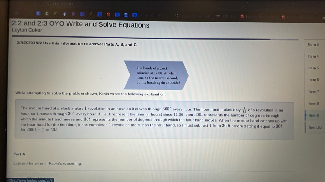 2:2 and 2:3 OYO Write and Solve Equations 
Leyton Coker 
DIRECTIONS: Use this information to answer Parts A, B, and C. 
Item 3 
Ite m 4
The hands of a clock Item 5
coincide at 12:00. At what 
time, to the nearest second, Ite rn 6
do the hands again coincide? 
Ite m 7
While attempting to solve the problem shown, Kevin wrote the following explanation: 
Ite m 8
The minute hand of a clock makes 1 revolution in an hour, so it moves through 360° every hour. The hour hand makes only  1/12  of a revolution in an
hour, so it moves through 30° every hour. If I let t represent the time (in hours) since 12:00 , then 360t represents the number of degrees through Ite m 9
which the minute hand moves and 302 represents the number of degrees through which the hour hand moves. When the minute hand catches up with 
the hour hand for the first time, it has completed 1 revolution more than the hour hand, so I must subtract 1 from 360t before setting it equal to 30t
So. 360t-1=30t Item 10 
Part A 
Explain the error in Kevin's reasoning. 
https://www.hmhco.com/ui/#