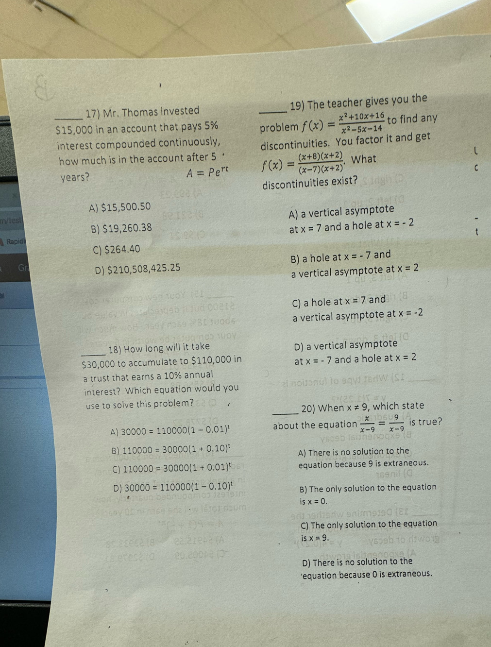 Mr. Thomas invested _19) The teacher gives you the
_ $15,000 in an account that pays 5% problem f(x)= (x^2+10x+16)/x^2-5x-14  to find any
interest compounded continuously, discontinuities. You factor it and get
how much is in the account after 5
years?
A=Pe^(rt) f(x)= ((x+8)(x+2))/(x-7)(x+2) . What
discontinuities exist?
A) $15,500.50
A) a vertical asymptote
m/lest
B) $19,260.38 x=7
at
Rapid and a hole at x=-2
C) $264.40
D) $210,508,425.25 B) a hole at x=-7 and
a vertical asymptote at x=2
C) a hole at x=7 and
a vertical asymptote at x=-2
_18) How long will it take D) a vertical asymptote
$30,000 to accumulate to $110,000 in x=-7 and a hole at x=2
at
a trust that earns a 10% annual
interest? Which equation would you
use to solve this problem?
_20) When x!= 9 , which state
A) 30000=110000(1-0.01)^t about the equation  x/x-9 = 9/x-9  is true?
B) 110000=30000(1+0.10)^t
A) There is no solution to the
C) 110000=30000(1+0.01)^t equation because 9 is extraneous.
D) 30000=110000(1-0.10)^t
B) The only solution to the equation
is x=0.
C) The only solution to the equation
isx=9.
D) There is no solution to the
'equation because 0 is extraneous.