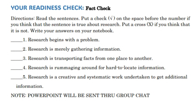 YOUR READINESS CHECK: Fact Check 
Directions: Read the sentences. Put a check (√ ) on the space before the number if 
you think that the sentence is true about research. Put a cross (X) if you think that 
it is not. Write your answers on your notebook. 
_1. Research begins with a problem. 
_2. Research is merely gathering information. 
_3. Research is transporting facts from one place to another. 
_4. Research is rummaging around for hard-to-locate information. 
_5. Research is a creative and systematic work undertaken to get additional 
information. 
NOTE: POWERPOINT WILL BE SENT THRU GROUP CHAT