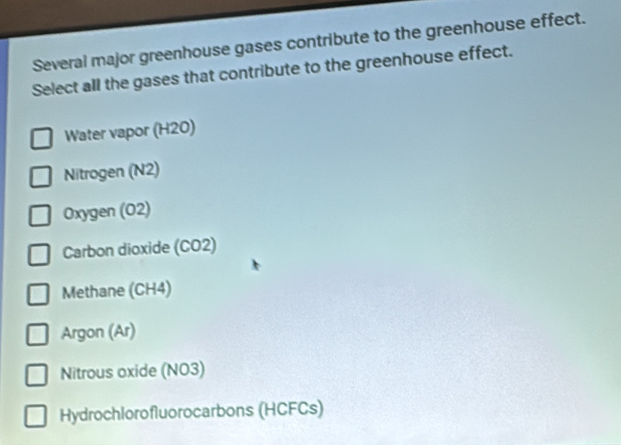 Several major greenhouse gases contribute to the greenhouse effect.
Select all the gases that contribute to the greenhouse effect.
Water vapor (H20)
Nitrogen (N2)
Oxygen (02)
Carbon dioxide (CO2)
Methane (CH4)
Argon (Ar)
Nitrous oxide (NO3)
Hydrochlorofluorocarbons (HCFCs)