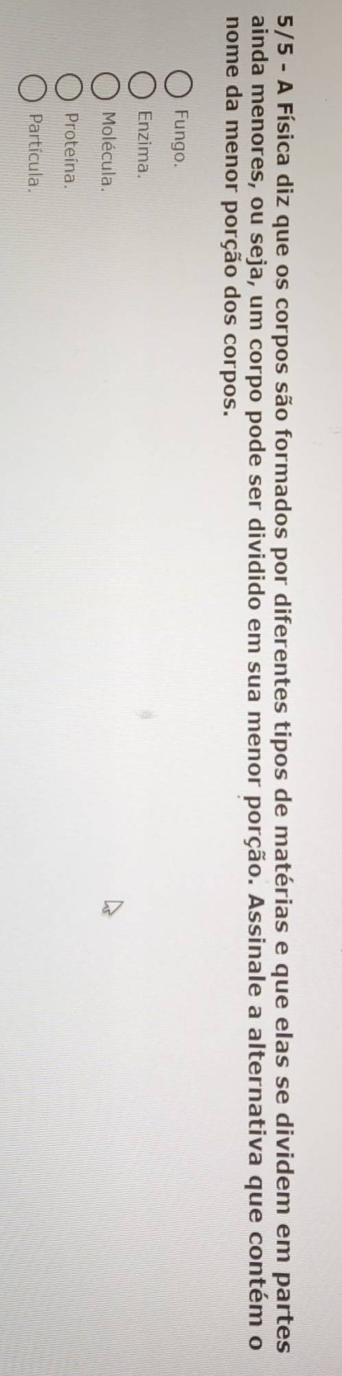 5/5 - A Física diz que os corpos são formados por diferentes tipos de matérias e que elas se dividem em partes
ainda menores, ou seja, um corpo pode ser dividido em sua menor porção. Assinale a alternativa que contém o
nome da menor porção dos corpos.
Fungo.
Enzima.
Molécula.
Proteina.
Partícula.