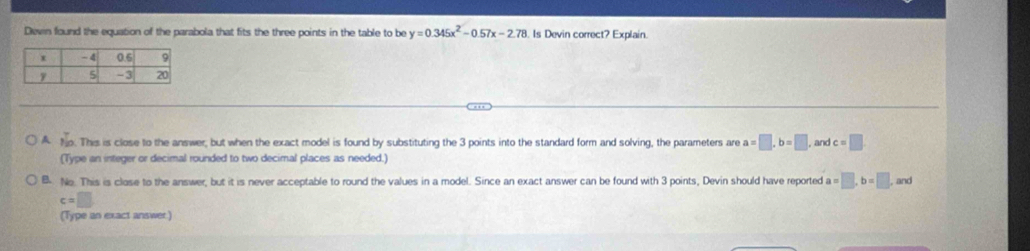 Devin found the equation of the parabola that fits the three points in the table to be y=0.345x^2-0.57x-2.78 Is Devin correct? Explain.
A  4/19 . This is close to the answer, but when the exact model is found by substituting the 3 points into the standard form and solving, the parameters are a=□ , b=□ , and c=□
(Type an integer or decimal rounded to two decimal places as needed.)
B. No. This is close to the answer, but it is never acceptable to round the values in a model. Since an exact answer can be found with 3 points, Devin should have reported a=□ , b=□ ,ar d
c=□
(Type an exact answer)