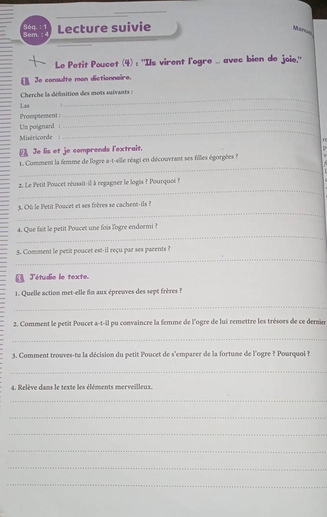 Séq. : 1 
Sem. : 4 Lecture suivie 
Manuel 
Le Petit Poucet (4) : ''Ils virent l'ogre ... avec bien de joie.'' 
Je consulte mon dictionnaire. 
Cherche la définition des mots suivants : 
_ 
Las 
_ 
_ 
Promptement : 
Un poignard : 
Miséricorde : 
_ 
re 
Je lis et je comprends l'extrait. p 
_ 
1. Comment la femme de l'ogre a-t-elle réagi en découvrant ses filles égorgées ? 
_ 
2. Le Petit Poucet réussit-il à regagner le logis ? Pourquoi ? 
_ 
3. Où le Petit Poucet et ses frères se cachent-ils ? 
_ 
4. Que fait le petit Poucet une fois l'ogre endormi ? 
_ 
5. Comment le petit poucet est-il reçu par ses parents ? 
J'étudie le texte. 
1. Quelle action met-elle fin aux épreuves des sept frères ? 
_ 
2. Comment le petit Poucet a-t-il pu convaincre la femme de l’ogre de lui remettre les trésors de ce dernier 
_ 
3. Comment trouves-tu la décision du petit Poucet de s’emparer de la fortune de l’ogre ? Pourquoi ? 
_ 
4. Relève dans le texte les éléments merveilleux. 
_ 
_ 
_ 
_ 
_ 
_