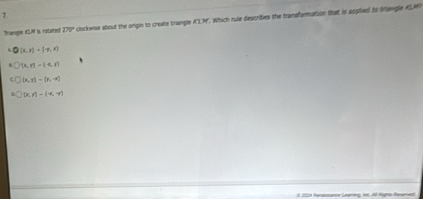 Triangle ICLM is rotated 270° clockwise about the origin to create triangle K'LM'. Which rule describes the transformation that is opplied to triengle KLM
(x,y)-(-y,z)
(x,y)-(-x,y)
(x,y)-(y,-z)
(x,y)-(-x,-y)
# 2024 Renansance Leaming, ins. All Rügets Reserved