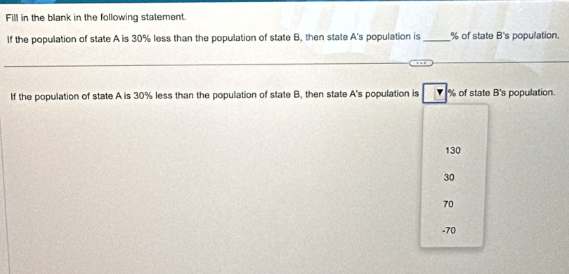 Fill in the blank in the following statement.
If the population of state A is 30% less than the population of state B, then state A's population is _ % of state B's population.
If the population of state A is 30% less than the population of state B. then state A's population is % of state B's population.
130
30
70
-70