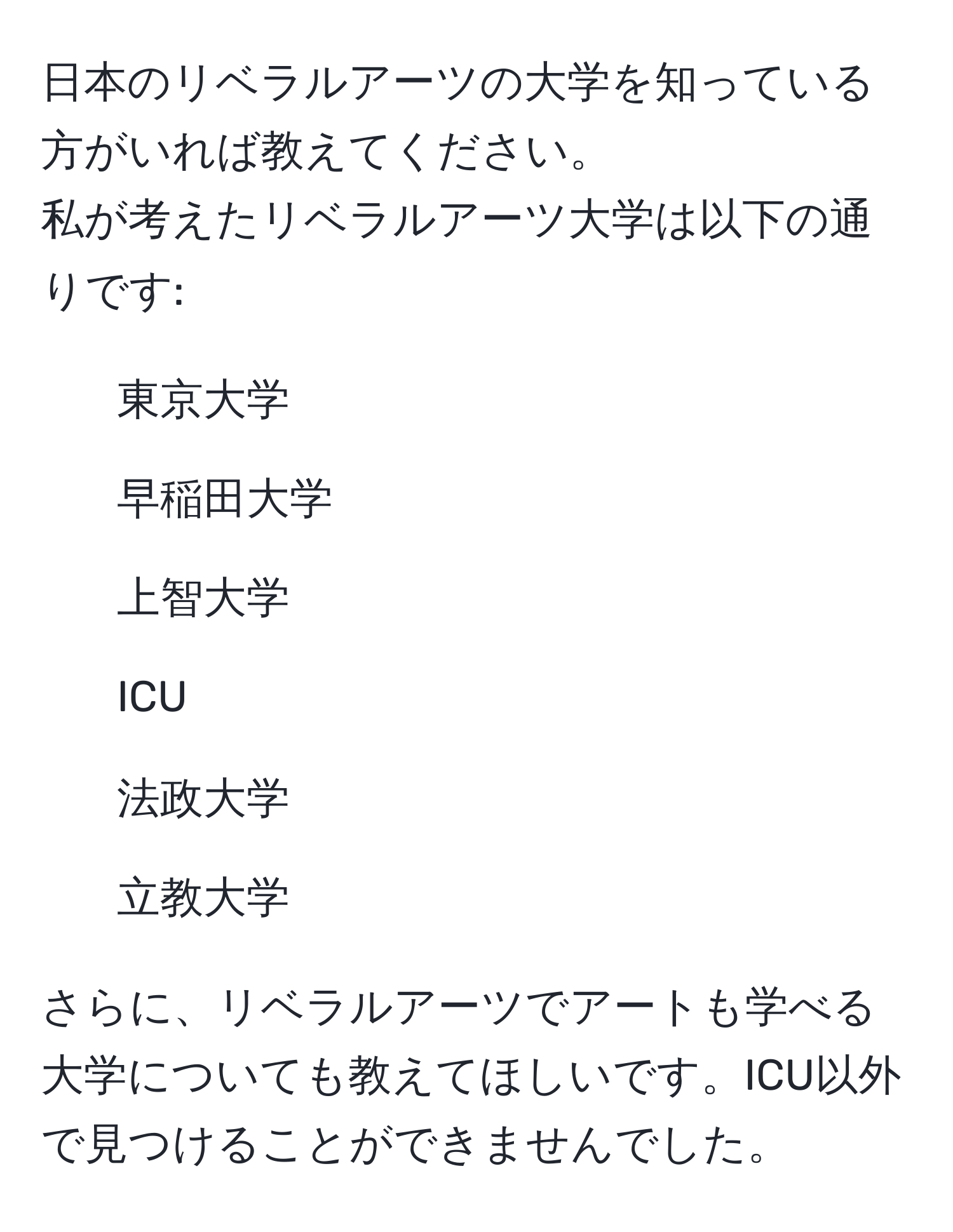 日本のリベラルアーツの大学を知っている方がいれば教えてください。  
私が考えたリベラルアーツ大学は以下の通りです:  
- 東京大学  
- 早稲田大学  
- 上智大学  
- ICU  
- 法政大学  
- 立教大学  

さらに、リベラルアーツでアートも学べる大学についても教えてほしいです。ICU以外で見つけることができませんでした。