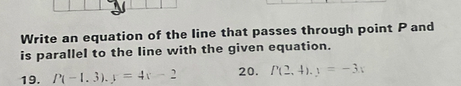 Write an equation of the line that passes through point P and
is parallel to the line with the given equation.
19. P(-1.3).y=4x-2 20. P(2,4).y=-3x