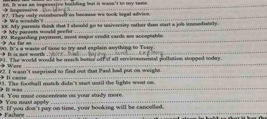 It was an impressive building but it wasn’t to my taste. 
→ Impressive . 
87. They only reimbursed us because we took legal advice. 
> We wouldn’t 
88. My parents think that I should go to university rather than start a job immediately. 
→ My parents would prefer 
_ 
_ 
89. Regarding payment, most major credit cards are acceptable. 
→ As far as 
90. It’s a waste of time to try and explain anything to Tony. 
 It is not worth . 
_ 
91. The world would be much better off if all environmental pollution stopped today. 
Were 
_ 
92. I wasn’t surprised to find out that Paul had put on weight. 
It came 
_ 
_ 
3. The football match didn’t start until the lights went on. 
It was 
_ 
4. You must concentrate on your study more. 
You must apply 
_ 
5. If you don’t pay on time, your booking will be cancelled. 
Failure