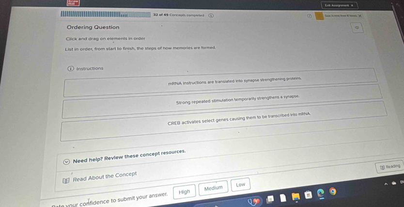 Exit Asig ment =
32 of 49 Concepts completed
Ordering Question
Click and drag on elements in order
List in order, from start to finish, the steps of how memories are formed.
Instructions
mRNA instructions are translated into synapse strengthening proteins.
Strong repeated stimulation temporarily strengthens a synapse
CREB activates select genes causing them to be transcribed into mRNA.
Need help? Review these concept resources.
* Reading
Read About the Concept
your confidence to submit your answer. High Medium Low