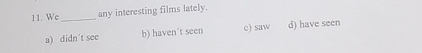 We_ any interesting films lately.
a) didn´t see b) haven´t seen c) saw d) have seen