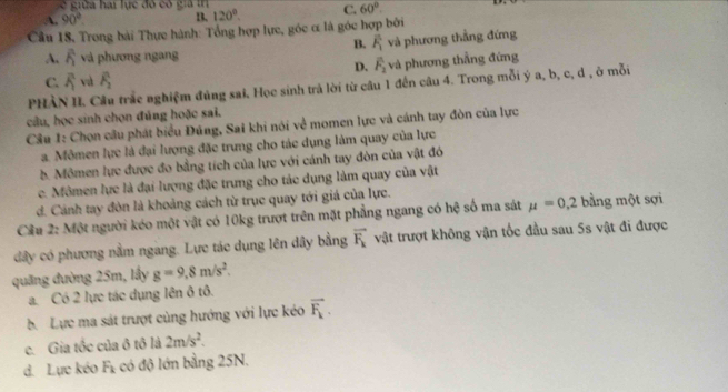 A. 90°. B, 120°. C. 60°.
Cầu 18, Trong bài Thực hành: Tổng hợp lực, góc ơ là góc hợp bởi
B. overline F_1
A. A và phương ngang và phương thẳng đứng
D. overline F_2
C. overline R va overline F_2 và phương thẳng đứng
PHÀN II. Cầu trắc nghiệm đúng sai. Học sinh trả lời từ câu 1 đến câu 4. Trong mỗi ý a, b, c, d , ở mỗi
câu, học sinh chọn đủng hoặc sai.
Câu 1: Chọn câu phát biểu Đúng, Sai khi nói về momen lực và cánh tay đòn của lực
a. Mômen lực là đại lượng đặc trưng cho tác dụng làm quay của lực
b. Mômen lực được đo bằng tích của lực với cánh tay đòn của vật đó
e. Mômen lực là đại lượng đặc trưng cho tác dụng làm quay của vật
d. Cảnh tay đòn là khoảng cách từ trục quay tới giá của lực.
Cầu 2: Một người kéo một vật có 10kg trượt trên mặt phẳng ngang có hệ số ma sát mu =0,2 bằng một sợi
dây có phương nằm ngang. Lực tác dụng lên dây bằng vector F_k vật trượt không vận tốc đầu sau 5s vật đi được
quāng đường 25m, lấy g=9,8m/s^2.
a. Có 2 lực tác dụng lên ô tô.
b. Lực ma sát trượt cùng hướng với lực kéo vector F_k.
c. Gia tốc của ô tô là 2m/s^2.
d. Lực kéo F_1 :có độ lớn bằng 25N.