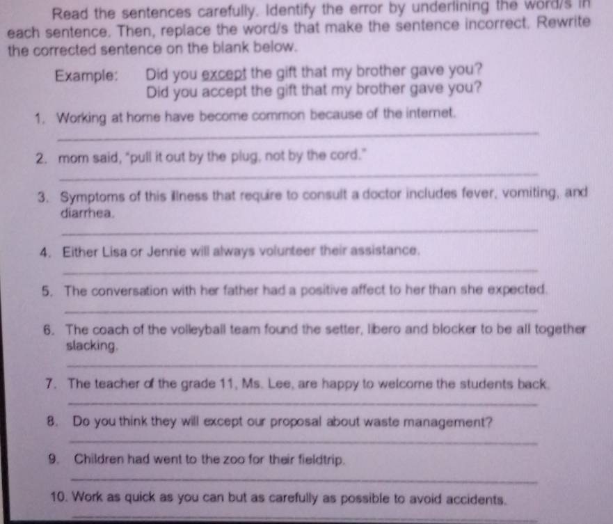 Read the sentences carefully. Identify the error by underlining the word/s in 
each sentence. Then, replace the word/s that make the sentence incorrect. Rewrite 
the corrected sentence on the blank below. 
Example: Did you except the gift that my brother gave you? 
Did you accept the gift that my brother gave you? 
_ 
1. Working at home have become common because of the internet. 
_ 
2. mom said, “pull it out by the plug, not by the cord.” 
3. Symptoms of this illness that require to consult a doctor includes fever, vomiting, and 
diarrhea. 
_ 
4. Either Lisa or Jennie will always volunteer their assistance. 
_ 
5. The conversation with her father had a positive affect to her than she expected. 
_ 
6. The coach of the volleyball team found the setter, libero and blocker to be all together 
slacking. 
_ 
7. The teacher of the grade 11, Ms. Lee, are happy to welcome the students back. 
_ 
8. Do you think they will except our proposal about waste management? 
_ 
9. Children had went to the zoo for their fieldtrip. 
_ 
10. Work as quick as you can but as carefully as possible to avoid accidents. 
_