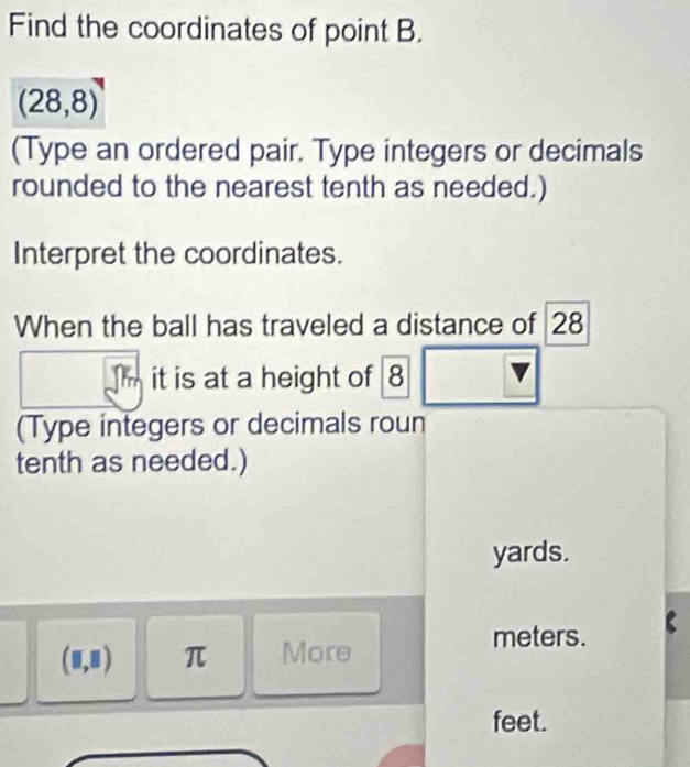 Find the coordinates of point B.
(28,8)
(Type an ordered pair. Type integers or decimals 
rounded to the nearest tenth as needed.) 
Interpret the coordinates. 
When the ball has traveled a distance of 28
m it is at a height of 8
(Type integers or decimals roun 
tenth as needed.)
yards.
(□ ,□ ) π More
meters.
feet.