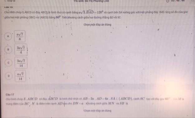 < Quay lại Thi sinh: Đo Thị Phương Linh
Cau 10
Cho hình chóp S. ABCD có đáy ABCD là hình thoi có cạnh băng asqrt(3), widehat BAD=120° và cạnh bên SA vuông góc với mặt phầng đây. Biết răng số đo của góc
* giữa hai mặt phầng (SBC) và (ABCD) bằng Tính khoảng cách giữa hai đường thắng BD và SC 60°
Chọn một đáp án đùng
A  asqrt(7)/8 
B  3asqrt(7)/4 
C  3asqrt(7)/14 
D  asqrt(7)/14 
Câu 17
Cho hình chóp S . ABCD có đây a BCD là hình chữ nhật có AB=2a, AD=4a, SA⊥ (ABCD) canh SC tạo với đây gọc 60° Goi M là
trung điểm của BC , N . là điểm trên cạnh AD sạo cho DN=a Khoáng cách giữa MN và SB là
'Chọn một đáp án đùng
