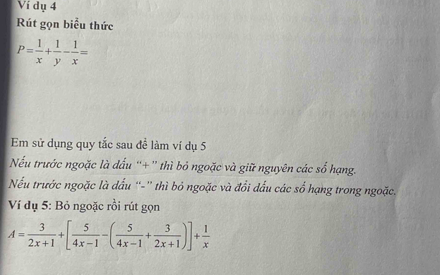 Ví dụ 4 
Rút gọn biểu thức
P= 1/x + 1/y - 1/x =
Em sử dụng quy tắc sau để làm ví dụ 5
Nếu trước ngoặc là dấu “+” thì bỏ ngoặc và giữ nguyên các số hạng. 
Nếu trước ngoặc là dấu “-” thì bỏ ngoặc và đổi dấu các số hạng trong ngoặc. 
Ví dụ 5: Bỏ ngoặc rồi rút gọn
A= 3/2x+1 +[ 5/4x-1 -( 5/4x-1 + 3/2x+1 )]+ 1/x 