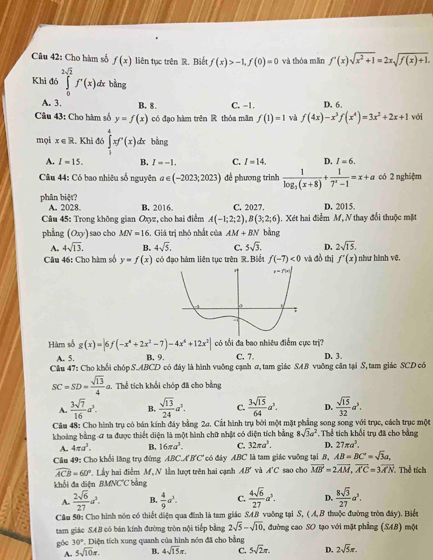 Cho hàm số f(x) liên tục trên R. Biết f(x)>-1,f(0)=0 và thỏa mãn f'(x)sqrt(x^2+1)=2xsqrt(f(x)+1).
Khi đó ∈tlimits _0^((2sqrt 2))f'(x)dx bàng
A. 3. B. 8. C. -1. D. 6.
Câu 43: Cho hàm số y=f(x) có đạo hàm trên R thỏa mãn f(1)=1 và f(4x)-x^3f(x^4)=3x^2+2x+1 với
mọi x∈ R Khi đó ∈tlimits _1^(4xf'(x) dx bằng
A. I=15. B. I=-1. C. I=14. D. I=6.
Câu 44: Có bao nhiêu số nguyên a∈ (-2023;2023) đề phương trình frac 1)log _3(x+8)+ 1/7^x-1 =x+a có 2 nghiệm
phân biệt?
A. 2028. B. 2016. C. 2027. D. 2015.
Câu 45: Trong không gian Oxyz, cho hai điểm A(-1;2;2),B(3;2;6) 1. Xét hai điểm M, N thay đổi thuộc mặt
phẳng (Oxy) sao cho MN=16. Giá trị nhỏ nhất của AM+BN bằng
A. 4sqrt(13). B. 4sqrt(5). C. 5sqrt(3). D. 2sqrt(15).
Câu 46: Cho hàm số y=f(x) có đạo hàm liên tục trên R.Biết f(-7)<0</tex> và đồ thị f'(x) như hình vẽ.
Hàm số g(x)=|6f(-x^4+2x^2-7)-4x^6+12x^2| có tối đa bao nhiêu điểm cực trị?
C. 7.
A. 5. B. 9. D. 3.
Câu 47: Cho khối chóp S.ABCD có đáy là hình vuông cạnh σ, tam giác SAB vuông cân tại S, tam giác SCD có
SC=SD= sqrt(13)/4 c đ. Thể tích khối chóp đã cho bằng
A.  3sqrt(7)/16 a^3. B.  sqrt(13)/24 a^3. C.  3sqrt(15)/64 a^3. D.  sqrt(15)/32 a^3.
Câu 48: Cho hình trụ có bán kính đáy bằng 2a. Cắt hình trụ bởi một mặt phẳng song song với trục, cách trục một
khoảng bằng α ta được thiết diện là một hình chữ nhật có diện tích bằng 8sqrt(3)a^2. Thể tích khối trụ đã cho bằng
A. 4π a^3. B. 16π a^3. C. 32π a^3. D. 27π a^3.
Câu 49: Cho khối lăng trụ đứng ABC.A'B'C' có đáy ABC là tam giác vuông tại B, AB=BC'=sqrt(3)a,
widehat ACB=60°. Lấy hai điểm M, N lần lượt trên hai cạnh AB' và A'C sao cho vector MB'=2vector AM,vector A'C=3vector A'N Thể tích
khối đa diện BMNC'C bằng
A.  2sqrt(6)/27 a^3. B.  4/9 a^3. C.  4sqrt(6)/27 a^3. D.  8sqrt(3)/27 a^3.
Câu 50: Cho hình nón có thiết diện qua đỉnh là tam giác SAB vuông tại S, ( A, B thuộc đường tròn đáy). Biết
tam giác SAB có bán kính đường tròn nội tiếp bằng 2sqrt(5)-sqrt(10), , đường cao SO tạo với mặt phẳng (SAB) một
góc 30° *. Diện tích xung quanh của hình nón đã cho bằng
A. 5sqrt(10)π . B. 4sqrt(15)π . C. 5sqrt(2)π . D. 2sqrt(5)π .