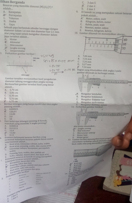 ilihan Berganda B. 2 dan 4 C. 3 dan 5
Besaran yang memiliki dimensi
adalah ... [M].[L].[T]^-2 E. 2 dan 3
A. Kecepatan 9. Di bawah ini yang merupakan satuan besaran
D. Percepatan A." Meter, sekon, watt pokok adalah...
C. Tekanan B. Kilogram, keïvín, meter
D. Usaha
E. Gaya D. Newton, meter, sekon C. Kelvin, joule, watt
diameter dalam 1,6 mm dan diameter luar 2,1 mm. E. Newton, kilogram, kelvin
Sebuah pipa berbentuk silinder berongga dengan 10. Gambar dibawah ini menunjukkan ukuran.
Alat yang tepat untuk mengukur diameter dalam
pipa tersebut adalah... A. Mistar
B. Altimeter
C. Mikrometer
langka sorong
3. Perhatikan gambar berikut! E. Amperemeter B4 mm
6
(rm C. 7,34 mm B. 7,54 mm
g 7,34 mm D. 5,27 mm
1. Bagian yang ditunjukkan oleh angka 2 pada
gambar dibawah ini berfungsi untukc..
sla n manne
Gambar tersebut menunjukkan hasil pengukuran
diameter tabung menggunakan jangka sorong.
adalah... Berdasarkan gambar tersebut hasil yang benar
A. 5,70 cm
B. 5,86 cm
C. 6,30 cm A  Mengukar ketebalan B. Mengukur kedalaman
D. 5,76 cm C. Mengukur diameter luar
5,75 cm Berikut bilangan yang hanya terdiri dari dua angka E. Menguñer d'amerer dafam D. Menguloar sáala nonius
penting adalah... 12. Perbatikan gambar bernut!
B. 120.01 A. 0.00021
C. 13,00
E. 10 D. 3,0
5. Dari heherapa bilangan penting di bawah,
A. 0,00012 manakah yang memiliki 3 angka penting? Alat diatas dénamakan
C. 12.0 B. 0,01211
A langka surong
E. 0,1 2  12,00
C. Micrometer sekren A. Dsl idicator
6 Diantara kelompok besaran berikut, yang E. Mixtar geser D. Mistar baja
internasional adalah... termasuk kelompok besaran pokok dalam sistem 13. Gambar berikut mesampukan hasn pengeku
Kuat arus, panjang, waktu, dan massa jenis micrometer terhadap señuah dameter baiz 
A Kuat arus, intensitas cahaya, suhu, waktu
E.  Intensitas cañaya, kecepatan, percepatan, kecil, maka nilai yang manjakkan adaian
waktu
D. Panjang, luas, waltu, das jumlah zet
Suhu, volume, massa jenis, dan kuat aru»
Keom pult besaran di bawaḥ mi yang merapakan
clompok besaran turuman adaiah .
A   Kecepatan, herat dan suisu   Pansang, lebar dan luas
K tm
K  nstensitas cahay», jumíah mol dais volume 1   
P gecepatan, peécepatan dan gaya    =
E 950 cm
Perhatikan table berikur D. Kuat arus, sime dan maa
Suan Satum St
,“ Aomiah cas pearan
A  i   E    
U o icu o
“”“  a   
… 
Gram
.
Pasangan yang bense adaish.
6
A 3 dau 5 3 1 dan 3