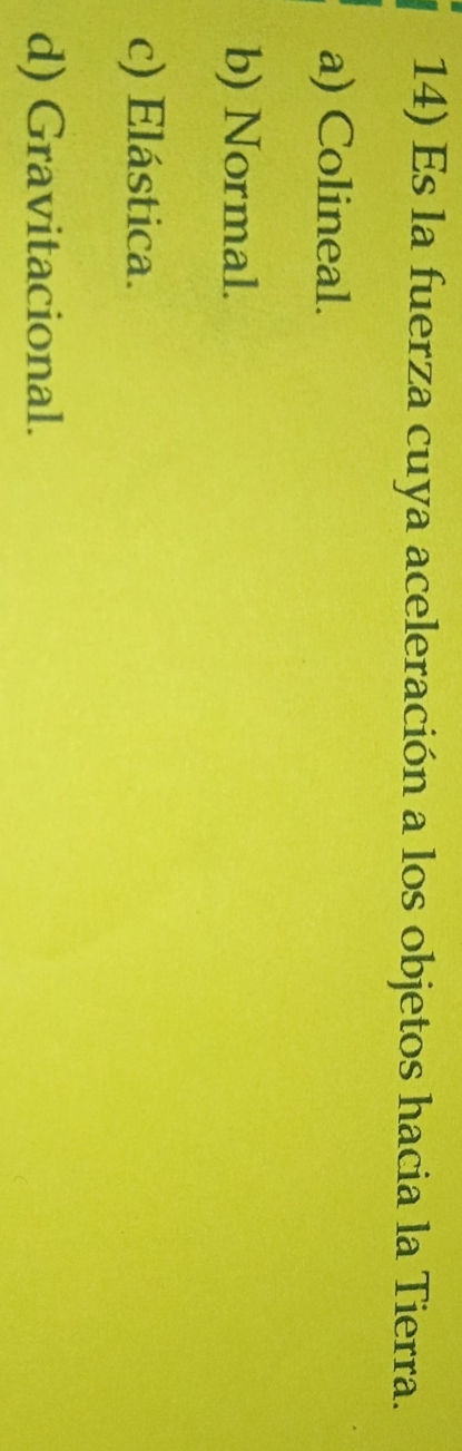 Es la fuerza cuya aceleración a los objetos hacia la Tierra.
a) Colineal.
b) Normal.
c) Elástica.
d) Gravitacional.