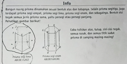 Info 
Bangun ruang prisma dinamakan sesuai bentuk alas dan tutupnya. Selain prisma segitiga, juga 
terdapat prisma segi empat, prisma segi lima, prisma segi enam, dan sebagainya. Bentuk sisi 
tegak semua jenis prisma sama, yaitu persegi atau persegi panjang. 
Pehatikan gambar berikut! 
Coba tuliskan alas, tutup, sɨsɨ-sisi tegak, 
semua rusuk, dan semua titik sudut 
prisma di samping masing-masing! 
Prisma segi lima Prisma segi enam
ABCDE. FGHIJ ABC DEF. GHIJKL