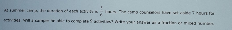 At summer camp, the duration of each activity is  5/6  hours. The camp counselors have set aside 7 hours for 
activities. Will a camper be able to complete 9 activities? Write your answer as a fraction or mixed number.