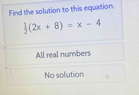 Find the solution to this equation.
 1/2 (2x+8)=x-4
A
All real numbers
B
No solution