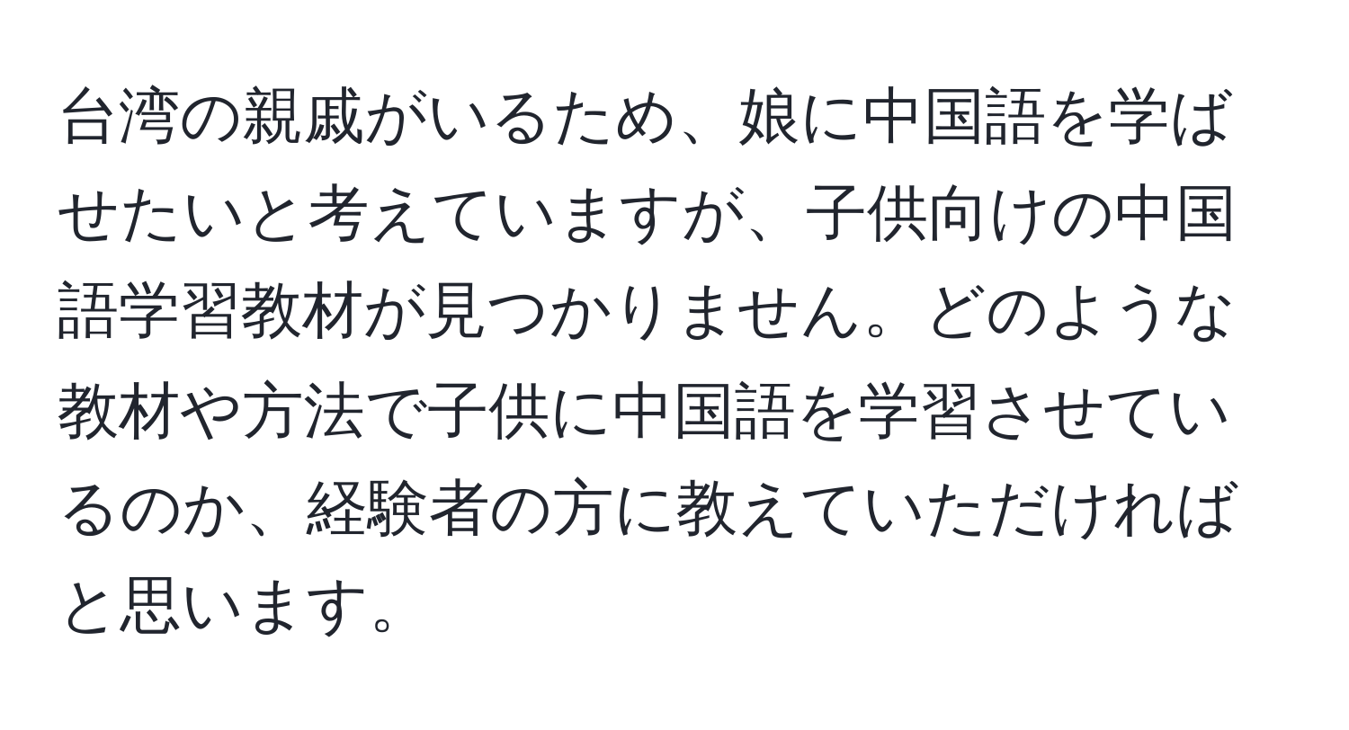 台湾の親戚がいるため、娘に中国語を学ばせたいと考えていますが、子供向けの中国語学習教材が見つかりません。どのような教材や方法で子供に中国語を学習させているのか、経験者の方に教えていただければと思います。