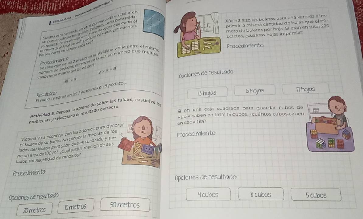 iclastcia / Peramiento matemático
Xóchitl hizo los boletos para una kermes e im-
primió la misma cantidad de hojas que el nú
Susiana está haciendo un vitral por esó cortá un crisfal en
mero de boletos por hoja. Si eran en total 225
un número de partes iguales. Después, corta cada poda
lo resulante en el mimo número de veces que cortó é,
boletos, ¿cuántas hojas imprimió?
Drimer. Sí al final tiene 81 nedazos de vidno, ¿en cuántas
Procedimiento
partes cortó los vidros cada vez
Se sabe que en las 2 ocasones se dividió el vidrio ontre el mismo
Procedimien to
número de pedazos entonces se busca un número que multiplo
cado por sí mismo sea 81, es deci
9* 9=81
Opclones de resultado
81 - 9
B hojas 15 hojas 1 hojas
El vidrio se partio en las 2 ocasiones en 9 pedazos.
Resultado
Si en una caja cuadrada para guardar cubos de
Actividad 5. Repasa lo aprendido sobre las raíces, rosuelve lo
problemas y selecciona el resultado correcto.
Rubik caben en total 16 cubos, ¿cuántos cubos caben
en cada fila?
Victoría va a cooperar con los adornos para deco
el kiosco de su barrio. No conocé la medida de los
Procedimiento
lados del kiosco, pero sabe que es cuadrado y tie-
lados, sin necesidad de medirlos? 100m ª ¿Cuál será la medida de sus
ne un área de
Procedimlento
Opclones de resultado
Opciones de resultado 4 cubos 8 cubos 5 cubos
20 metros 10 metros 50 metros