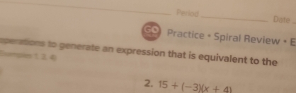 Period _Date 
Practice + Spiral Review • E 
operations to generate an expression that is equivalent to the 
Esumpies 1, 2, 4)
2. 15+(-3)(x+4)