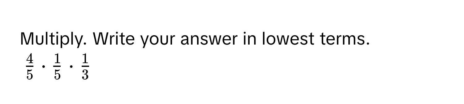 Multiply. Write your answer in lowest terms.
$ 4/5  ·  1/5  ·  1/3 $