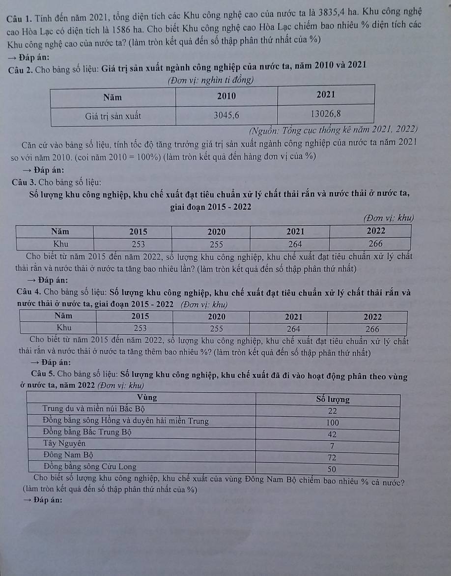 Tính đến năm 2021, tổng diện tích các Khu công nghệ cao của nước ta là 3835,4 ha. Khu công nghệ
cao Hòa Lạc có diện tích là 1586 ha. Cho biết Khu công nghệ cao Hòa Lạc chiếm bao nhiêu % diện tích các
Khu công nghệ cao của nước ta? (làm tròn kết quả đến số thập phân thứ nhất của %)
→ Đáp án:
Câu 2. Cho bảng số liệu: Giá trị sản xuất ngành công nghiệp của nước ta, năm 2010 và 2021
ng)
(Nguồn: Tổn022)
Căn cứ vào bảng số liệu, tính tốc độ tăng trưởng giá trị sản xuất ngành công nghiệp của nước ta năm 2021
so với năm 2010. (coi năm 2010=100% ) (làm tròn kết quả đến hàng đơn vị của %)
→ Đáp án:
Câu 3. Cho bảng số liệu:
Số lượng khu công nghiệp, khu chế xuất đạt tiêu chuẩn xử lý chất thải rắn và nước thải ở nước ta,
giai đoạn 2015 - 2022
khu)
từ năm 2015 đến năm 2022, số lượng khu công nghiệp, khu chế xuất đạt tiêu chuẩn xử lý chất
thải rắn và nước thải ở nước ta tăng bao nhiêu lần? (làm tròn kết quả đến số thập phân thứ nhất)
→ Đáp án:
Câu 4. Cho bảng số liệu: Số lượng khu công nghiệp, khu chế xuất đạt tiêu chuẩn xử lý chất thải rắn và
nước thải ở nước ta, giai đoạn 2015 - 2022ị: kh
2, số lượng khu công nghiệp, khu chế xuất đạt tiêu chuẩn xử lý chất
thải rắn và nước thải ở nước ta tăng thêm bao nhiêu %? (làm tròn kết quả đến số thập phân thứ nhất)
→ -  Đáp án:
Câu 5. Cho bảng số liệu: Số lượng khu công nghiệp, khu chế xuất đã đi vào hoạt động phân theo vùng
ở nước ta, năm 2022 (Đơn
o nhiêu % cả nước?
(làm tròn kết quả đến số thập phân thứ nhất của %)
→ Đáp án: