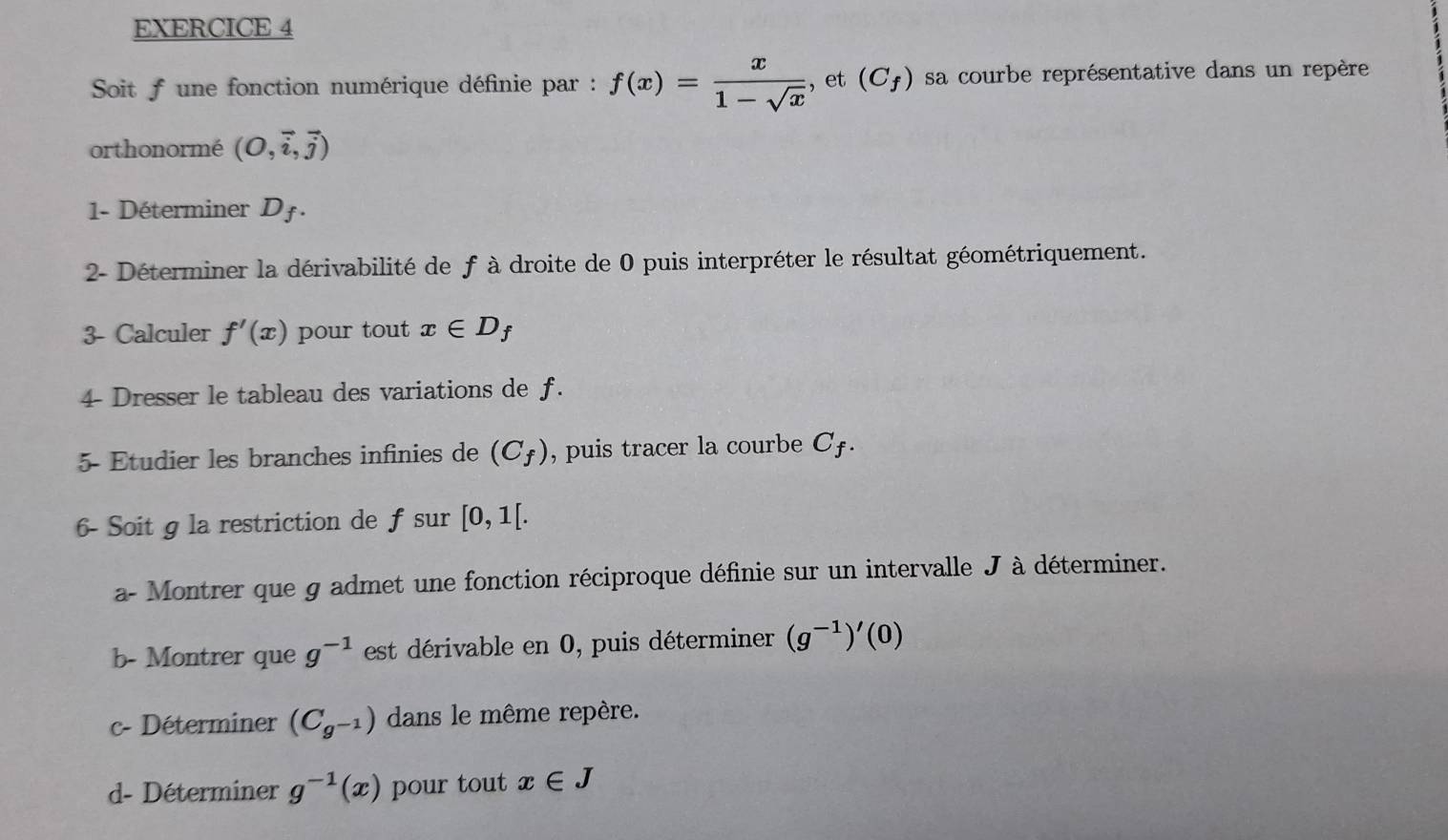 Soit f une fonction numérique définie par : f(x)= x/1-sqrt(x)  , et (C_f) sa courbe représentative dans un repère 
orthonormé (O,vector i,vector j)
1- Déterminer D_f. 
2- Déterminer la dérivabilité de f à droite de 0 puis interpréter le résultat géométriquement. 
3- Calculer f'(x) pour tout x∈ D_f
4 Dresser le tableau des variations de f. 
5- Etudier les branches infinies de (C_f) , puis tracer la courbe C £. 
6- Soit g la restriction de f sur [0,1[. 
a- Montrer que g admet une fonction réciproque définie sur un intervalle J à déterminer. 
b- Montrer que g^(-1) est dérivable en 0, puis déterminer (g^(-1))'(0)
c- Déterminer (C_g^(-1)) dans le même repère. 
d- Déterminer g^(-1)(x) pour tout x∈ J