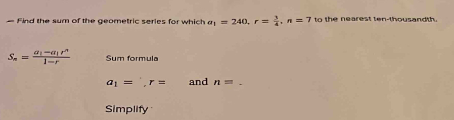 — Find the sum of the geometric series for which a_1=240. r= 3/4 , n=7 to the nearest ten-thousandth.
S_n=frac a_1-a_1r^n1-r Sum formula
a_1=^., r= and n=
Simplify