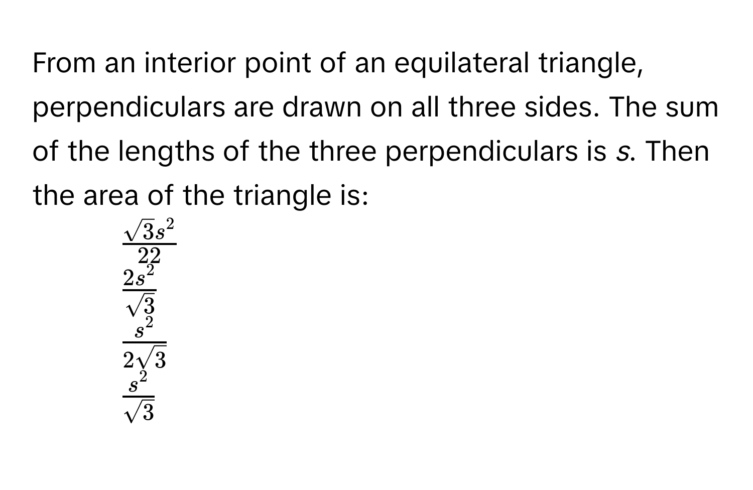 From an interior point of an equilateral triangle, perpendiculars are drawn on all three sides. The sum of the lengths of the three perpendiculars is *s*. Then the area of the triangle is:
1. $fracsqrt(3)s^222$
2. $frac2s^2sqrt(3)$
3. $fracs^22sqrt(3)$
4. $fracs^2sqrt(3)$