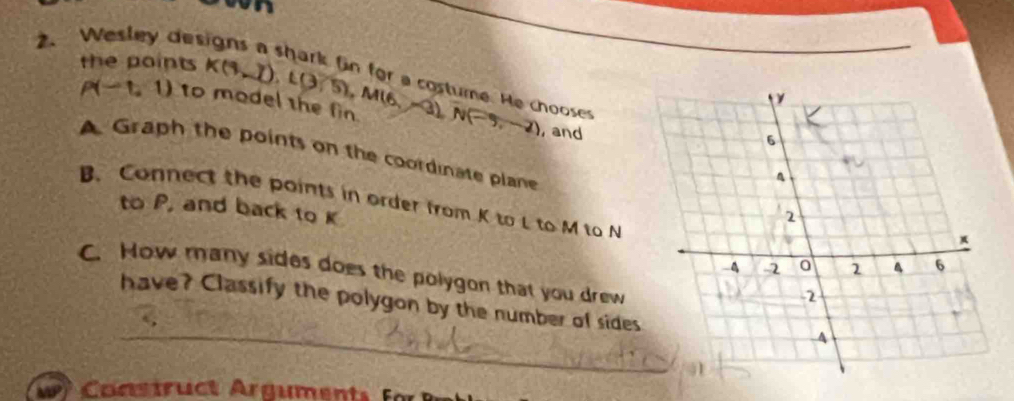 vn 
2. Wesley des 
the points K(4,_ ), L(3,5), M(6,-3), N(-5,-2)
y 
ume. He chooses
P(-1,1) to model the fin. , and 
6 
A Graph the points on the coordinase plane 2
to P, and back to K
B. Connect the points in order from K to L to M to N 、 6
*
-4 2 0 2
C. How many sides does the polygon that you drew 
2 
have? Classify the polygon by the number of sides 
A 
Cons tr ct rguments f
